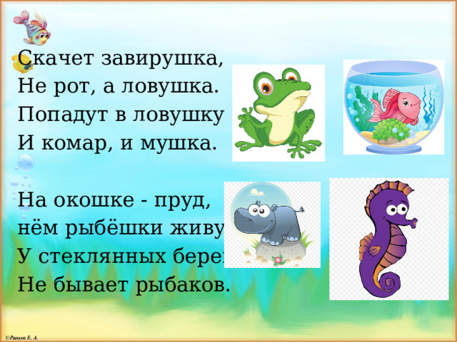 Скачет завирушка, Не рот, а ловушка. Попадут в ловушку И комар, и мушка. На окошке - пруд, нём рыбёшки живут. У стеклянных берегов Не бывает рыбаков. 