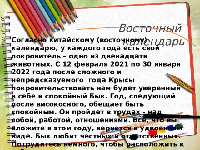 Восточный календарь Согласно китайскому (восточному) календарю, у каждого года есть свой покровитель – одно из двенадцати животных. С 12 февраля 2021 по 30 января 2022 года после сложного и непредсказуемого года Крысы покровительствовать нам будет уверенный в себе и спокойный Бык. Год, следующий после високосного, обещает быть спокойным. Он пройдет в трудах - над собой, работой, отношениями. Все, что вы вложите в этом году, вернется в удвоенном виде. Бык любит честных и ответственных. Потрудитесь немного, чтобы расположить к себе этот знак, и он вам ответит благосклонностью и дружелюбием. 