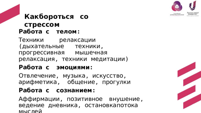 Как  б о р о ть с я  с о  стре с с о м Работа  с  телом : Техники  релаксации  ( дыхательные  техники ,  прогрессивная  мышечная  релаксация , техники  медитации ) Работа  с  эмоциями : Отвлечение , музыка , искусство , арифметика ,  общение ,  прогулки Работа  с  сознанием : Аффирмации ,  позитивное  внушение ,  ведение  дневника ,  остановка  потока  мыслей 