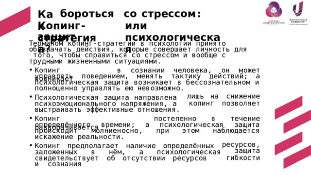 бороться  со  стрессом : Как или  психологическая Копинг - стратегия з а щит а ? Термином  копинг-стратегии  в  психологии  принято  обозначать  действия,  которые  совершает  личность  для  того,  чтобы  справиться  со стрессом  и  вообще  с  трудными  жизненными  ситуациями. Копинг  возникает в  с о з н а н и и ч е л о в е к а ,  о н  может управлять  поведением, м е н я т ь  т а к т и к у  д е й с т в и й;  а психологическая  защита  возникает  в  бессознательном  и полноценно  управлять  ею  невозможно. Психологическая защита направлена  психоэмоционального напряжения, а  выстраивать  эффективные  отношения. лишь  на снижение копинг позволяет в  т е ч е н и е Копинг  разворачивается постепенно психологическая оп р ед е л ён н о г о  в р е м е н и ;  а з а щ и та наблюдается э т ом п р о и с х о д и т  м о л н и е н о с н о ,  при искажение  реальности. Копинг предполагает наличие ресурсов, определённых защита гибкости заложенных в  нём,  а  психологическая св и де т е ль с т ву е т  о б  о т с у т с т в и и  р е с у р с о в  и сознания 