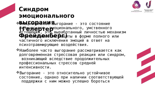 Синд р ом  э м о ци о на л ьн о г о  вы г о р ан и я  ( Гелертер  Фрейденберг ) Эмоциональное выгорание - это состояние  физического, эмоционального, умственного  истощения, это выработанный личностью механизм  психологической защиты в форме полного или  частичного исключения эмоций в ответ на  психотравмирующие  воздействия. Наиболее часто выгорание рассматривается как  долговременная стрессовая реакция или синдром,  возникающий вследствие продолжительных  профессиональных стрессов средней  интенсивности. Выгорание - это относительно устойчивое  состояние, однако при наличии соответствующей  поддержки  с  ним  можно  успешно  бороться 