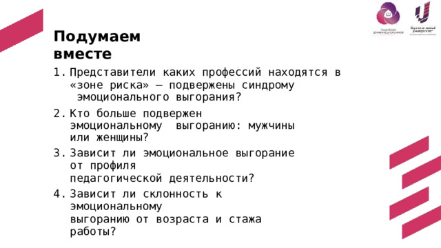 П о д у ма е м  в м е с т е Представители  каких  профессий  находятся  в «зоне  риска»  –  подвержены  синдрому  эмоционального  выгорания? Кт о больш е  подверже н  эмоциональному выгоранию:  мужчины  или  женщины? Зависит  ли  эмоциональное  выгорание  от  профиля педагогической  деятельности? Зависит  ли  склонность  к  эмоциональному выгоранию  от  возраста  и  стажа  работы? 