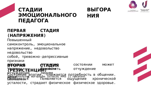 С Т А Д ИИ  ЭМОЦИОН А Л Ь НО Г О ПЕДАГОГА ВЫ Г О Р А НИЯ ПЕРВАЯ  СТАДИЯ  ( НАПРЯЖЕНИЯ ) Повышенный  самоконтроль , эмоциональное  напряжение ,  недовольство недовольство  собой , тревожно - депрессивные  признаки ВТОРАЯ  СТАДИЯ  ( РЕЗИСТЕНЦИИ ) Состояние апатии , снижается потребность  в  общении . Появляется  Появляется  ощущение хронической  усталости , страдает  физическое  физическое  здоровье .  ТРЕТЬЯ  СТАДИЯ  ( ИСТОЩЕНИЕ )* Потеря  интереса  не  только  к  работе ,  но  и  к  жизни , нервозность ,  не р в о зн о с т ь ,  ц и ни з м ,  с т ра д ает  н р авс т венн о е ,  ф и з иче с к о е  з д о р о в ь е . в  таком  состоянии  может  проявлять  отчуждение з д о р о в ь е .  Ч е л о век отчуждение  даже  к б лиз к им  л ю д ям * Эмоциональное  выгорание  согласно  МКБ  11  признано  заболеванием 