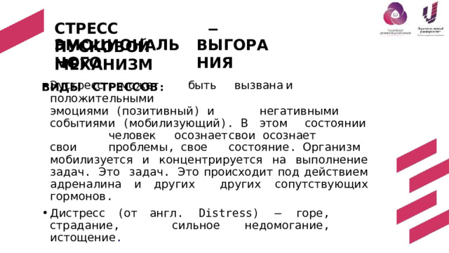 СТРЕСС  –  ПУСКОВОЙ  МЕХАНИЗМ ВЫ Г О Р АН И Я ЭМОЦИОНАЛЬНОГО ВИДЫ  СТРЕССОВ : Эустресс  -  может  быть  вызвана  и  положительными эмоциями  ( позитивный )  и   негативными  событиями  ( м оби л и з у ющ и й ) . В  э т о м  с ос т оя н ии  ч е лов е к  осоз н ает  с вои осознает  свои  проблемы ,  свое  состояние .  Организм мобилизуется и  концентрируется  на  выполнение  задач . Это задач . Это  происходит  под  действием  адреналина и  других  других  сопутствующих  гормонов . Дистресс  ( от  англ . Distress) — горе , страдание ,  сильное  недомогание ,  истощение . 