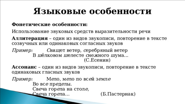 Языковые особенности Фонетические особенности: Использование звуковых средств выразительности речи Аллитерация – один из видов звукописи, повторение в тексте созвучных или одинаковых согласных звуков Пример:   С ви щ ет ветер,  с еребряный ветер     В  ш ёлковом  ш елесте  с не ж ного  ш ума...                                                   (С.Есенин) Ассонанс – один из видов звукописи, повторение в тексте одинаковых гласных звуков   Пример:   М е ло, м е ло по вс е й з е мл е     Во вс е  пр е д е лы.     Св е ча гор е ла на стол е ,     Св е ча гор е ла...                     (Б.Пастернак) 
