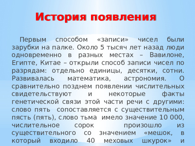 История появления Первым способом «записи» чисел были зарубки на палке. Около 5 тысяч лет назад люди одновременно в разных местах – Вавилоне, Египте, Китае – открыли способ записи чисел по разрядам: отдельно единицы, десятки, сотни. Развивалась математика, астрономия. О сравнительно позднем появлении числительных свидетельствуют и некоторые факты генетической связи этой части речи с другими: слово пять сопоставляется с существительным пясть (пять), слово тьма имело значение 10 000, числительное сорок произошло из существительного со значением «мешок, в который входило 40 меховых шкурок» и вытеснило числительное четыредесяте . 