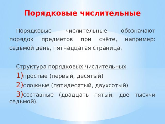 Порядковые числительные Порядковые числительные обозначают порядок предметов при счёте, например: седьмой день, пятнадцатая страница. Cтруктура порядковых числительных  простые (первый, десятый) сложные (пятидесятый, двухсотый) составные (двадцать пятый, две тысячи седьмой). 
