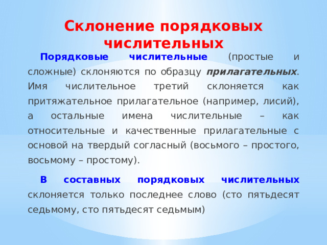 Склонение порядковых числительных Порядковые числительные  (простые и сложные) склоняются по образцу прилагательных . Имя числительное третий склоняется как притяжательное прилагательное (например, лисий), а остальные имена числительные – как относительные и качественные прилагательные с основой на твердый согласный (восьмого – простого, восьмому – простому). В составных порядковых числительных  склоняется только последнее слово (сто пятьдесят седьмому, сто пятьдесят седьмым) 