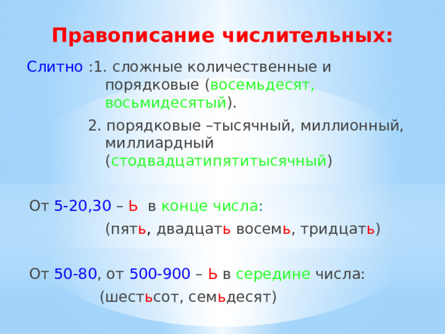 Правописание числительных: Слитно :1. сложные количественные и порядковые ( восемьдесят, восьмидесятый ). 2. порядковые –тысячный, миллионный, миллиардный ( стодвадцатипятитысячный ) От 5-20,30  – Ь  в конце числа :  (пят ь ,  двадцат ь восем ь ,  тридцат ь ) От 50-80 , от 500-900 – Ь в середине числа: (шест ь сот, сем ь десят) 