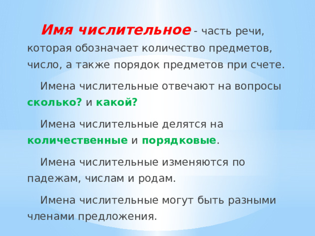 Имя числительное - часть речи, которая обозначает количество предметов, число, а также порядок предметов при счете. Имена числительные отвечают на вопросы сколько? и какой? Имена числительные делятся на количественные и порядковые . Имена числительные изменяются по падежам, числам и родам. Имена числительные могут быть разными членами предложения. 