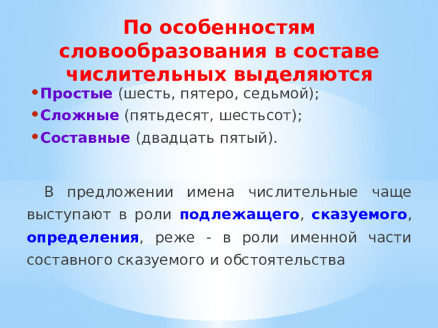 По особенностям словообразования в составе числительных выделяются Простые (шесть, пятеро, седьмой); Сложные  (пятьдесят, шестьсот); Составные  (двадцать пятый). В предложении имена числительные чаще выступают в роли подлежащего , сказуемого , определения , реже - в роли именной части составного сказуемого и обстоятельства 