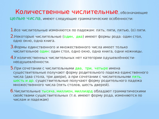 Количественные числительные , обозначающие целые числа , имеют следующие грамматические особенности: Все числительные изменяются по падежам: пять, пяти, пятью, (о) пяти. Некоторые числительные ( один, два ) имеют формы рода: один стол, одно окно, одна книга. Формы единственного и множественного числа имеет только числительное один : один стол, одно окно, одна книга, одни ножницы. У количественных числительных нет категории одушевлённости-неодушевлённости. При сочетании с числительными два, три, четыре  имена существительные получают форму родительного падежа единственного числа (два стола, три двери), а при сочетании с числительными пять, шесть и др.  существительные получают форму родительного падежа множественного числа (пять столов, шесть дверей). Числительные тысяча, миллион, миллиард  обладают грамматическими свойствами существительных (т.е. имеют форму рода, изменяются по числам и падежам) 