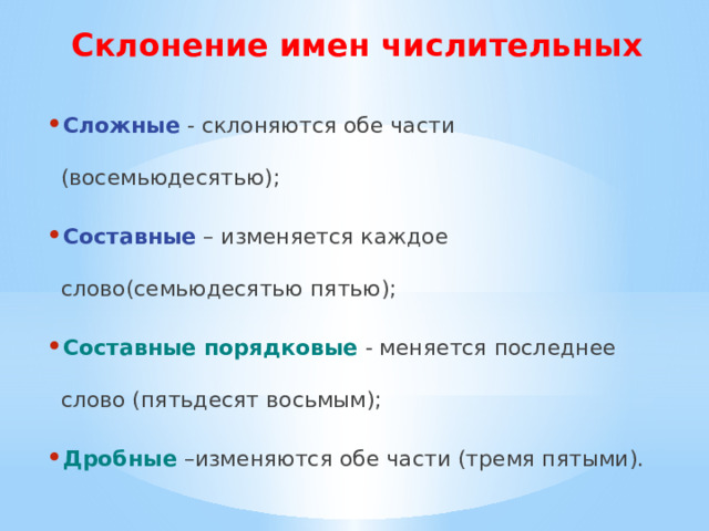 Склонение имен числительных Сложные - склоняются обе части (восемьюдесятью); Составные – изменяется каждое слово(семьюдесятью пятью); Составные порядковые  - меняется последнее слово (пятьдесят восьмым); Дробные –изменяются обе части (тремя пятыми). 