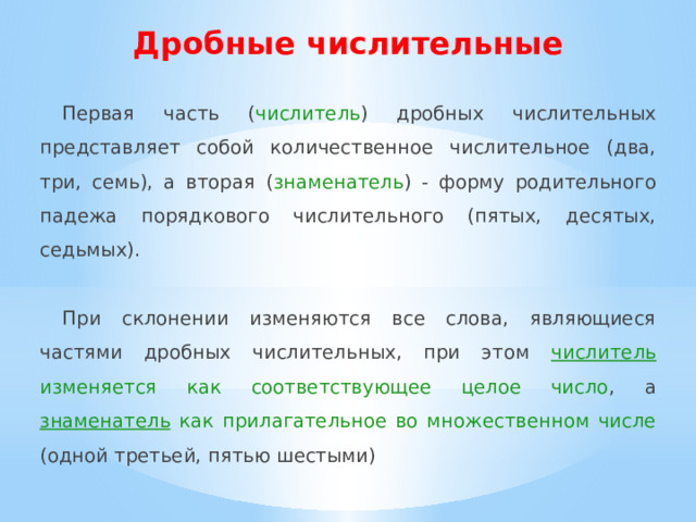 Дробные числительные Первая часть ( числитель ) дробных числительных представляет собой количественное числительное (два, три, семь), а вторая ( знаменатель ) - форму родительного падежа порядкового числительного (пятых, десятых, седьмых). При склонении изменяются все слова, являющиеся частями дробных числительных, при этом числитель изменяется как соответствующее целое число , а знаменатель как прилагательное во множественном числе (одной третьей, пятью шестыми) 