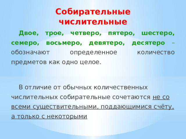 Собирательные числительные Двое, трое, четверо, пятеро, шестеро, семеро, восьмеро, девятеро, десятеро – обозначают определенное количество предметов как одно целое.  В отличие от обычных количественных числительных собирательные сочетаются не со всеми существительными, поддающимися счёту, а только с некоторыми 