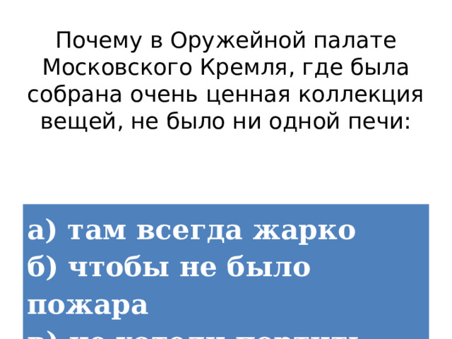 Почему в Оружейной палате Московского Кремля, где была собрана очень ценная коллекция вещей, не было ни одной печи: а) там всегда жарко  б) чтобы не было пожара  в) не хотели портить интерьер 