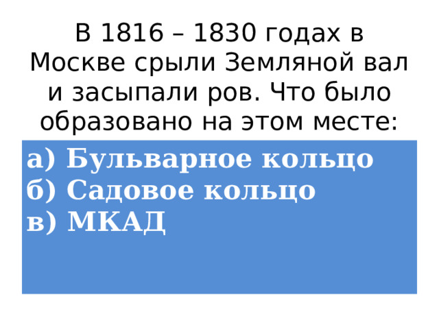 В 1816 – 1830 годах в Москве срыли Земляной вал и засыпали ров. Что было образовано на этом месте: а) Бульварное кольцо  б) Садовое кольцо  в) МКАД 
