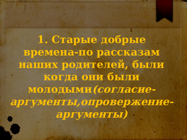 1. Старые добрые времена-по рассказам наших родителей, были когда они были молодыми (согласие-аргументы,опровержение-аргументы) 