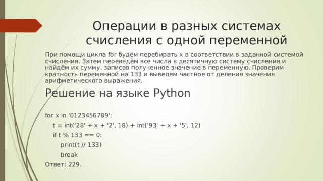 Операции в разных системах счисления с одной переменной    При помощи цикла for будем перебирать x в соответствии в заданной системой счисления. Затем переведём все числа в десятичную систему счисления и найдём их сумму, записав полученное значение в переменную. Проверим кратность переменной на 133 и выведем частное от деления значения арифметического выражения.  Решение на языке Python for x in '0123456789':  t = int('28' + x + '2', 18) + int('93' + x + '5', 12)  if t % 133 == 0:  print(t // 133)  break Ответ: 229.   