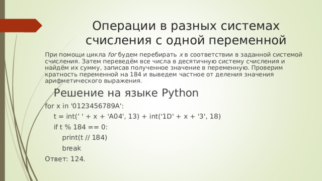 Операции в разных системах счисления с одной переменной    При помощи цикла  for  будем перебирать  x  в соответствии в заданной системой счисления. Затем переведём все числа в десятичную систему счисления и найдём их сумму, записав полученное значение в переменную. Проверим кратность переменной на 184 и выведем частное от деления значения арифметического выражения.    Решение на языке Python for x in '0123456789A':  t = int(‘  ' + x + 'A04', 13) + int('1D' + x + '3', 18)  if t % 184 == 0:  print(t // 184)  break Ответ: 124.   
