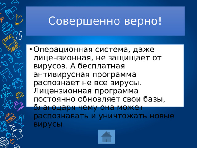 Совершенно верно! Операционная система, даже лицензионная, не защищает от вирусов. А бесплатная антивирусная программа распознает не все вирусы. Лицензионная программа постоянно обновляет свои базы, благодаря чему она может распознавать и уничтожать новые вирусы 
