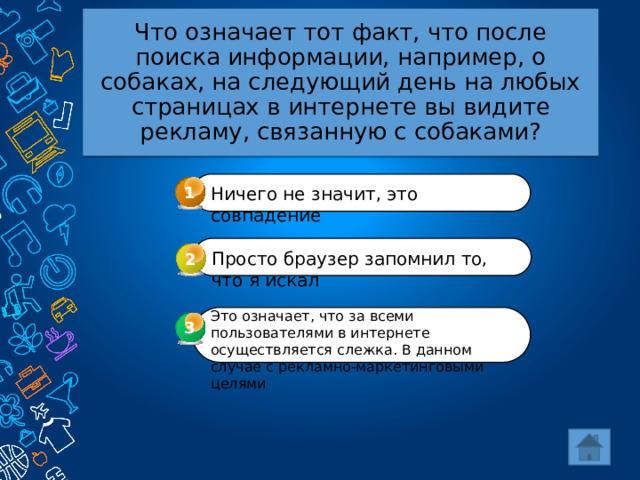 Что означает тот факт, что после поиска информации, например, о собаках, на следующий день на любых страницах в интернете вы видите рекламу, связанную с собаками? 1 Ничего не значит, это совпадение Просто браузер запомнил то, что я искал 2 Это означает, что за всеми пользователями в интернете осуществляется слежка. В данном случае с рекламно-маркетинговыми целями 3 3 