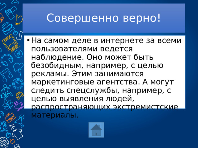 Совершенно верно! На самом деле в интернете за всеми пользователями ведется наблюдение. Оно может быть безобидным, например, с целью рекламы. Этим занимаются маркетинговые агентства. А могут следить спецслужбы, например, с целью выявления людей, распространяющих экстремистские материалы. 