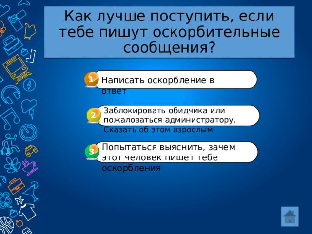 Как лучше поступить, если тебе пишут оскорбительные сообщения? 1 Написать оскорбление в ответ Заблокировать обидчика или пожаловаться администратору. Сказать об этом взрослым 2 Попытаться выяснить, зачем этот человек пишет тебе оскорбления 3 3 