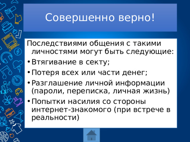 Совершенно верно! Последствиями общения с такими личностями могут быть следующие: Втягивание в секту; Потеря всех или части денег; Разглашение личной информации (пароли, переписка, личная жизнь) Попытки насилия со стороны интернет-знакомого (при встрече в реальности) 