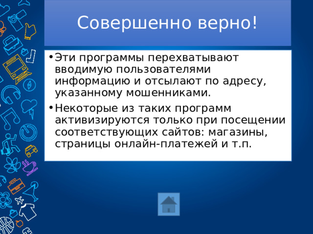 Совершенно верно! Эти программы перехватывают вводимую пользователями информацию и отсылают по адресу, указанному мошенниками. Некоторые из таких программ активизируются только при посещении соответствующих сайтов: магазины, страницы онлайн-платежей и т.п. 