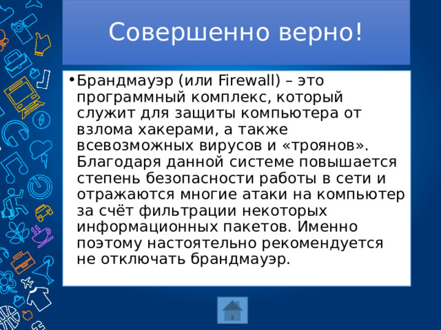 Совершенно верно! Брандмауэр (или Firewall) – это программный комплекс, который служит для защиты компьютера от взлома хакерами, а также всевозможных вирусов и «троянов». Благодаря данной системе повышается степень безопасности работы в сети и отражаются многие атаки на компьютер за счёт фильтрации некоторых информационных пакетов. Именно поэтому настоятельно рекомендуется не отключать брандмауэр. 