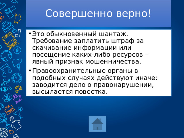 Совершенно верно! Это обыкновенный шантаж. Требование заплатить штраф за скачивание информации или посещение каких-либо ресурсов – явный признак мошенничества. Правоохранительные органы в подобных случаях действуют иначе: заводится дело о правонарушении, высылается повестка. 