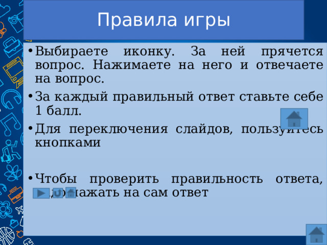 Правила игры Выбираете иконку. За ней прячется вопрос. Нажимаете на него и отвечаете на вопрос. За каждый правильный ответ ставьте себе 1 балл. Для переключения слайдов, пользуйтесь кнопками Чтобы проверить правильность ответа, надо нажать на сам ответ 