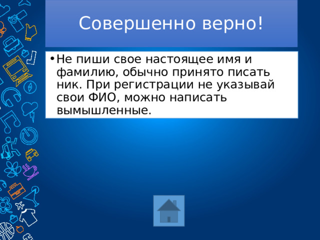 Совершенно верно! Не пиши свое настоящее имя и фамилию, обычно принято писать ник. При регистрации не указывай свои ФИО, можно написать вымышленные. 