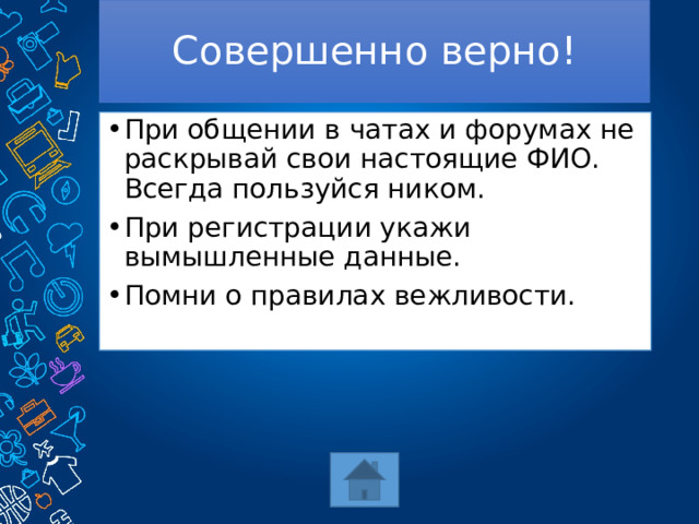Совершенно верно! При общении в чатах и форумах не раскрывай свои настоящие ФИО. Всегда пользуйся ником. При регистрации укажи вымышленные данные. Помни о правилах вежливости. 