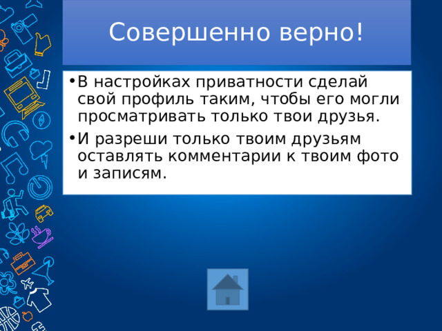 Совершенно верно! В настройках приватности сделай свой профиль таким, чтобы его могли просматривать только твои друзья. И разреши только твоим друзьям оставлять комментарии к твоим фото и записям. 