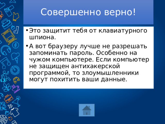 Совершенно верно! Это защитит тебя от клавиатурного шпиона. А вот браузеру лучше не разрешать запоминать пароль. Особенно на чужом компьютере. Если компьютер не защищен антихакерской программой, то злоумышленники могут похитить ваши данные. 
