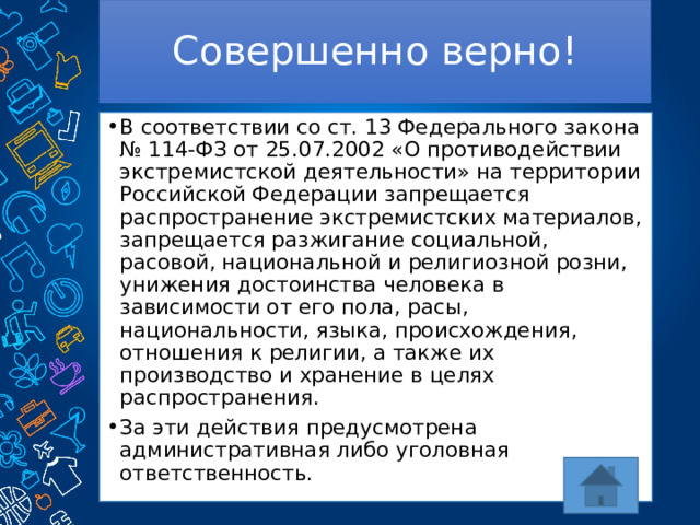 Совершенно верно! В соответствии со ст. 13 Федерального закона № 114-ФЗ от 25.07.2002 «О противодействии экстремистской деятельности» на территории Российской Федерации запрещается распространение экстремистских материалов, запрещается разжигание социальной, расовой, национальной и религиозной розни, унижения достоинства человека в зависимости от его пола, расы, национальности, языка, происхождения, отношения к религии, а также их производство и хранение в целях распространения. За эти действия предусмотрена административная либо уголовная ответственность. 
