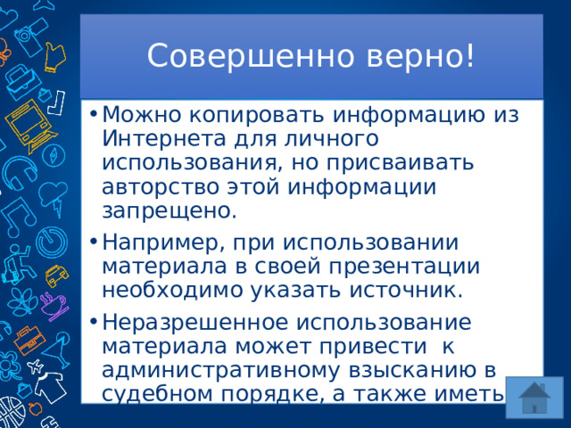 Совершенно верно! Можно копировать информацию из Интернета для личного использования, но присваивать авторство этой информации запрещено. Например, при использовании материала в своей презентации необходимо указать источник. Неразрешенное использование материала может привести к административному взысканию в судебном порядке, а также иметь прочие правовые последствия. 