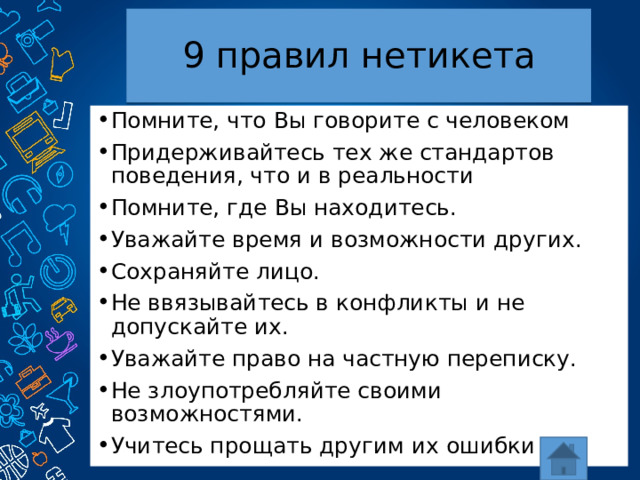 9 правил нетикета Помните, что Вы говорите с человеком Придерживайтесь тех же стандартов поведения, что и в реальности Помните, где Вы находитесь. Уважайте время и возможности других. Сохраняйте лицо. Не ввязывайтесь в конфликты и не допускайте их. Уважайте право на частную переписку. Не злоупотребляйте своими возможностями. Учитесь прощать другим их ошибки 