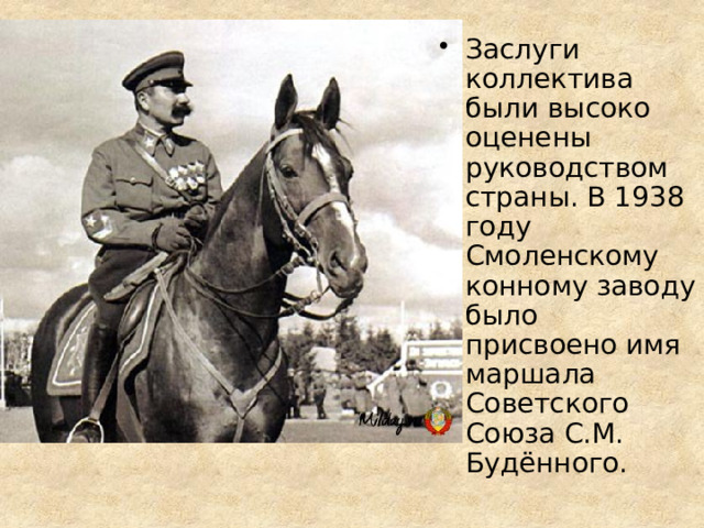 Заслуги коллектива были высоко оценены руководством страны. В 1938 году Смоленскому конному заводу было присвоено имя маршала Советского Союза С.М. Будённого. 