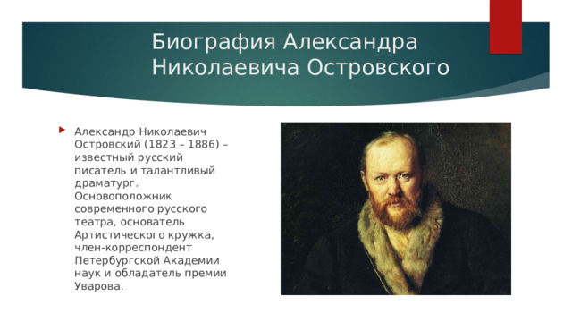 Биография Александра Николаевича Островского Александр Николаевич Островский (1823 – 1886) – известный русский писатель и талантливый драматург. Основоположник современного русского театра, основатель Артистического кружка, член-корреспондент Петербургской Академии наук и обладатель премии Уварова. 