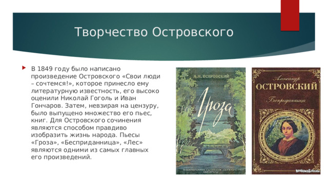 Творчество Островского В 1849 году было написано произведение Островского «Свои люди – сочтемся!», которое принесло ему литературную известность, его высоко оценили Николай Гоголь и Иван Гончаров. Затем, невзирая на цензуру, было выпущено множество его пьес, книг. Для Островского сочинения являются способом правдиво изобразить жизнь народа. Пьесы «Гроза», «Бесприданница», «Лес» являются одними из самых главных его произведений. 