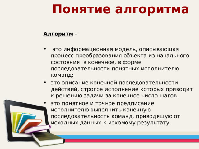 Понятие алгоритма Алгоритм –   это информационная модель, описывающая процесс преобразования объекта из начального состояния в конечное, в форме последовательности понятных исполнителю команд; это описание конечной последовательности действий, строгое исполнение которых приводит к решению задачи за конечное число шагов. это понятное и точное предписание исполнителю выполнить конечную последовательность команд, приводящую от исходных данных к искомому результату. 
