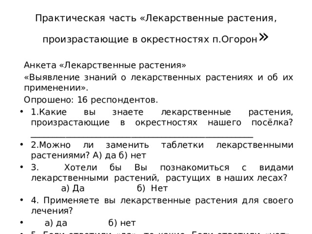 Практическая часть «Лекарственные растения, произрастающие в окрестностях п.Огорон » Анкета «Лекарственные растения» «Выявление знаний о лекарственных растениях и об их применении». Опрошено: 16 респондентов. 1.Какие вы знаете лекарственные растения, произрастающие в окрестностях нашего посёлка?___________________________________________________ 2.Можно ли заменить таблетки лекарственными растениями? А) да б) нет 3. Хотели бы Вы познакомиться с видами лекарственными растений, растущих в наших лесах? а) Да б) Нет 4. Применяете вы лекарственные растения для своего лечения?  а) да б) нет 5. Если ответили «да», то какие. Если ответили «нет», то назовите причину. ______________________________________________________________ 