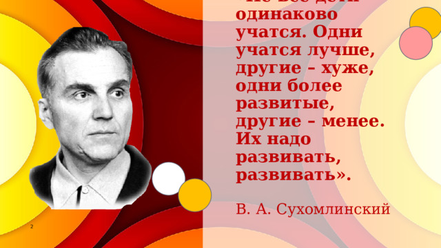     «Не все дети одинаково учатся. Одни учатся лучше, другие – хуже, одни более развитые, другие – менее. Их надо развивать, развивать».    В. А. Сухомлинский 1 1 
