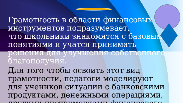 Грамотность в области финансовых инструментов подразумевает, что школьники знакомятся с базовыми понятиями и учатся принимать решения для улучшения собственного благополучия. Для того чтобы освоить этот вид грамотности, педагоги моделируют для учеников ситуации с банковскими продуктами, денежными операциями, другими инструментами финансового рынка.  7 7 