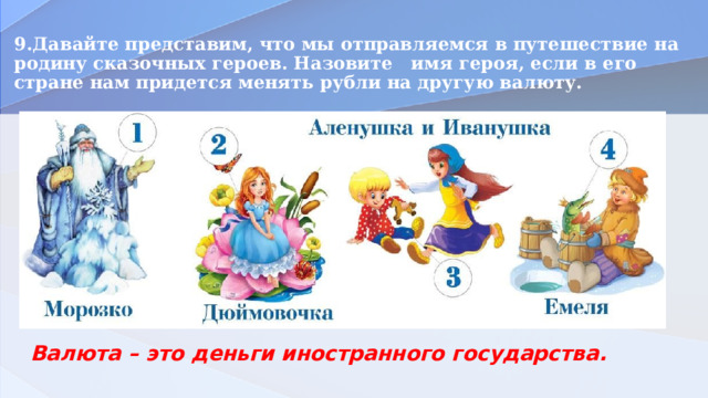 9.Давайте представим, что мы отправляемся в путешествие на родину сказочных героев. Назовите имя героя, если в его стране нам придется менять рубли на другую валюту. Валюта – это деньги иностранного государства. 