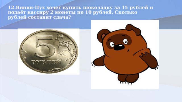 12.Винни-Пух хочет купить шоколадку за 15 рублей и подаёт кассиру 2 монеты по 10 рублей. Сколько рублей составит сдача?   