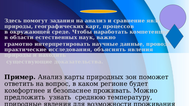 Здесь помогут задания на анализ и сравнение явлений природы, географических карт, процессов в окружающей среде. Чтобы наработать компетенции в области естественных наук, важно грамотно интерпретировать научные данные, проводить практические исследования, объяснять явления природы и находить  существующие доказательства.  Пример. Анализ карты природных зон поможет ответить на вопрос, в каком регионе будет комфортнее и безопаснее проживать. Можно предложить узнать среднюю температуру, природные явления для возможности проживания человека, изучит животный и растительный мир (групповая работа)       7 7 